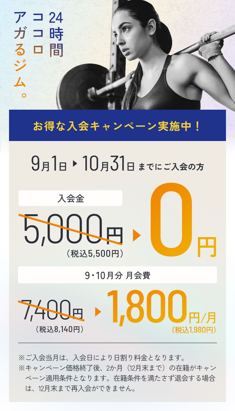 24時間ココロアガるジム。 お得な入会キャンペーン実施中! 9月1日 → 10月31日までにご入会の方 入会金 5,000円(税込5,500円) → 0円 9・10月分 月会費 7,400円(税込8,140円) → 1,800円(税込1,980円)/月 ※ご入会当月は、入会日により日割り料金となります。 ※キャンペーン価格終了後、2か月(12月末まで)の在籍がキャンペーン適用条件となります。在籍条件を満たさず退会する場合は、12月末まで再入会できません。