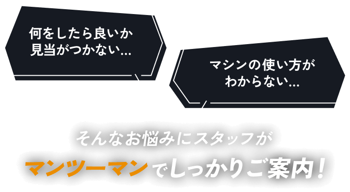 何をしたら良いか見当がつかない…マシンの使い方がわからない… そんなお悩みにスタッフがマンツーマンでしっかりご案内！