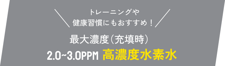 \トレーニングや健康習慣にもおすすめ!/ 最大濃度(充填時)2.0~3.0ppm 高濃度水素水